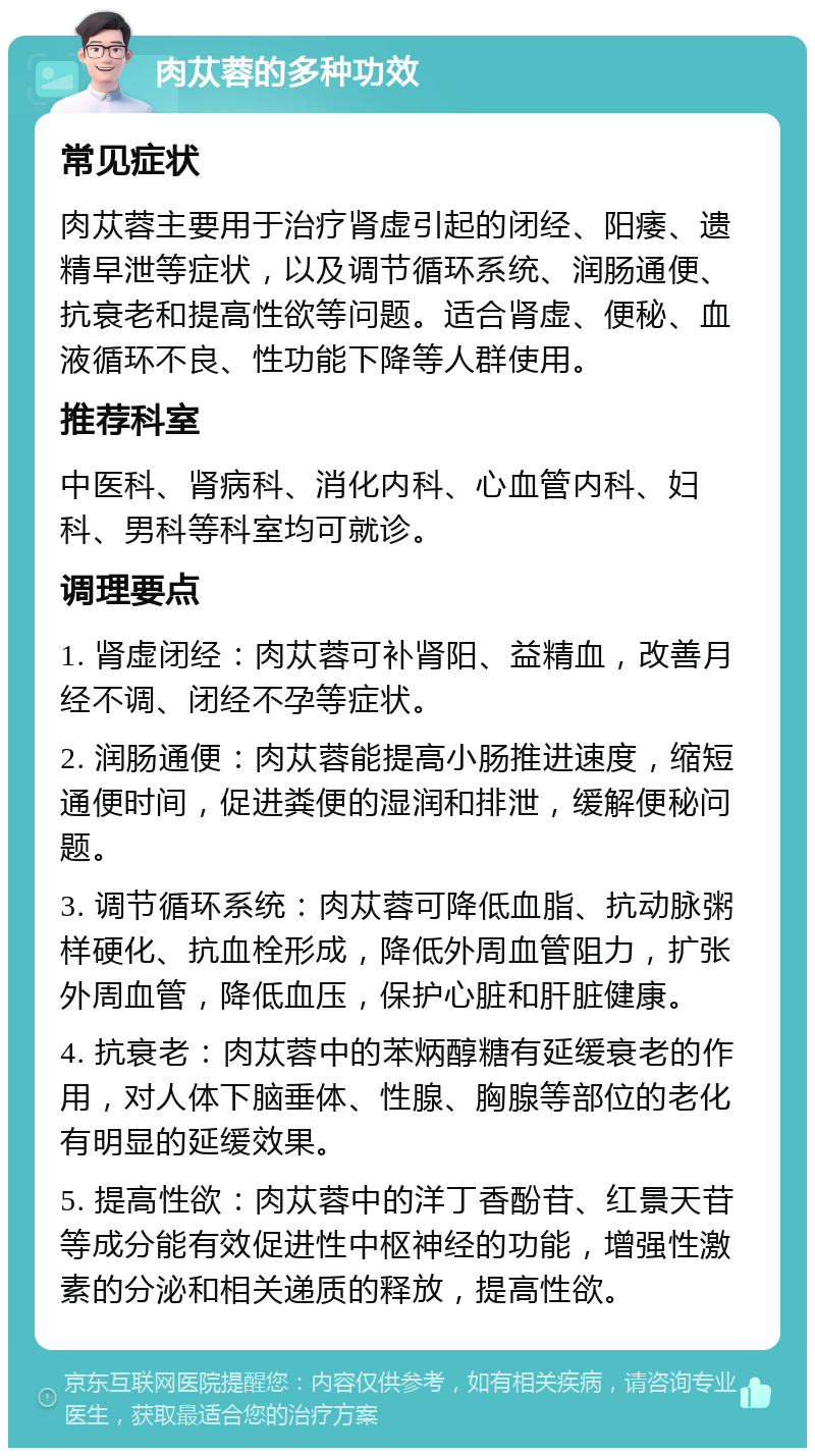 肉苁蓉的多种功效 常见症状 肉苁蓉主要用于治疗肾虚引起的闭经、阳痿、遗精早泄等症状，以及调节循环系统、润肠通便、抗衰老和提高性欲等问题。适合肾虚、便秘、血液循环不良、性功能下降等人群使用。 推荐科室 中医科、肾病科、消化内科、心血管内科、妇科、男科等科室均可就诊。 调理要点 1. 肾虚闭经：肉苁蓉可补肾阳、益精血，改善月经不调、闭经不孕等症状。 2. 润肠通便：肉苁蓉能提高小肠推进速度，缩短通便时间，促进粪便的湿润和排泄，缓解便秘问题。 3. 调节循环系统：肉苁蓉可降低血脂、抗动脉粥样硬化、抗血栓形成，降低外周血管阻力，扩张外周血管，降低血压，保护心脏和肝脏健康。 4. 抗衰老：肉苁蓉中的苯炳醇糖有延缓衰老的作用，对人体下脑垂体、性腺、胸腺等部位的老化有明显的延缓效果。 5. 提高性欲：肉苁蓉中的洋丁香酚苷、红景天苷等成分能有效促进性中枢神经的功能，增强性激素的分泌和相关递质的释放，提高性欲。