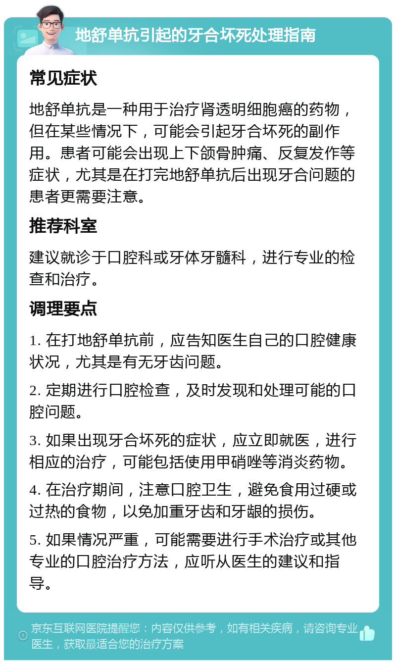 地舒单抗引起的牙合坏死处理指南 常见症状 地舒单抗是一种用于治疗肾透明细胞癌的药物，但在某些情况下，可能会引起牙合坏死的副作用。患者可能会出现上下颌骨肿痛、反复发作等症状，尤其是在打完地舒单抗后出现牙合问题的患者更需要注意。 推荐科室 建议就诊于口腔科或牙体牙髓科，进行专业的检查和治疗。 调理要点 1. 在打地舒单抗前，应告知医生自己的口腔健康状况，尤其是有无牙齿问题。 2. 定期进行口腔检查，及时发现和处理可能的口腔问题。 3. 如果出现牙合坏死的症状，应立即就医，进行相应的治疗，可能包括使用甲硝唑等消炎药物。 4. 在治疗期间，注意口腔卫生，避免食用过硬或过热的食物，以免加重牙齿和牙龈的损伤。 5. 如果情况严重，可能需要进行手术治疗或其他专业的口腔治疗方法，应听从医生的建议和指导。