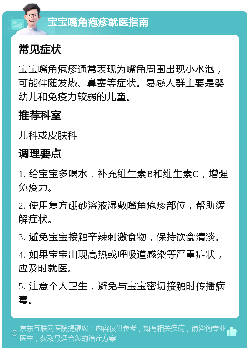 宝宝嘴角疱疹就医指南 常见症状 宝宝嘴角疱疹通常表现为嘴角周围出现小水泡，可能伴随发热、鼻塞等症状。易感人群主要是婴幼儿和免疫力较弱的儿童。 推荐科室 儿科或皮肤科 调理要点 1. 给宝宝多喝水，补充维生素B和维生素C，增强免疫力。 2. 使用复方硼砂溶液湿敷嘴角疱疹部位，帮助缓解症状。 3. 避免宝宝接触辛辣刺激食物，保持饮食清淡。 4. 如果宝宝出现高热或呼吸道感染等严重症状，应及时就医。 5. 注意个人卫生，避免与宝宝密切接触时传播病毒。