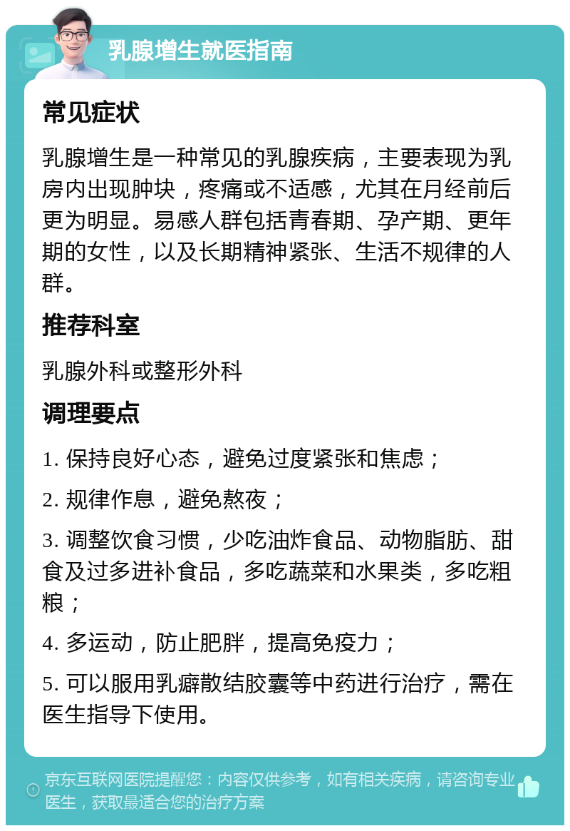 乳腺增生就医指南 常见症状 乳腺增生是一种常见的乳腺疾病，主要表现为乳房内出现肿块，疼痛或不适感，尤其在月经前后更为明显。易感人群包括青春期、孕产期、更年期的女性，以及长期精神紧张、生活不规律的人群。 推荐科室 乳腺外科或整形外科 调理要点 1. 保持良好心态，避免过度紧张和焦虑； 2. 规律作息，避免熬夜； 3. 调整饮食习惯，少吃油炸食品、动物脂肪、甜食及过多进补食品，多吃蔬菜和水果类，多吃粗粮； 4. 多运动，防止肥胖，提高免疫力； 5. 可以服用乳癖散结胶囊等中药进行治疗，需在医生指导下使用。