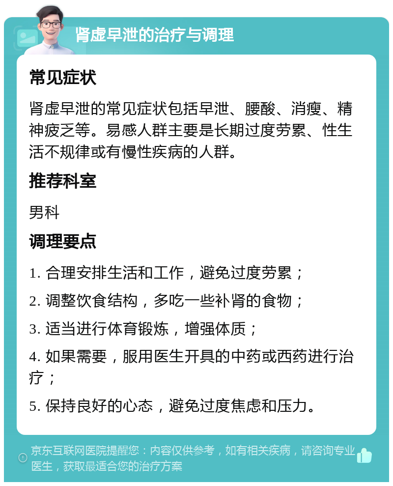 肾虚早泄的治疗与调理 常见症状 肾虚早泄的常见症状包括早泄、腰酸、消瘦、精神疲乏等。易感人群主要是长期过度劳累、性生活不规律或有慢性疾病的人群。 推荐科室 男科 调理要点 1. 合理安排生活和工作，避免过度劳累； 2. 调整饮食结构，多吃一些补肾的食物； 3. 适当进行体育锻炼，增强体质； 4. 如果需要，服用医生开具的中药或西药进行治疗； 5. 保持良好的心态，避免过度焦虑和压力。