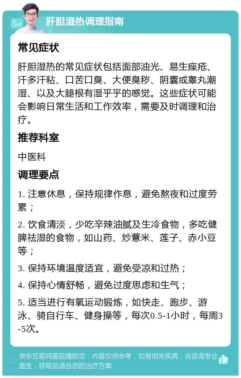 肝胆湿热调理指南 常见症状 肝胆湿热的常见症状包括面部油光、易生痤疮、汗多汗粘、口苦口臭、大便臭秽、阴囊或睾丸潮湿、以及大腿根有湿乎乎的感觉。这些症状可能会影响日常生活和工作效率，需要及时调理和治疗。 推荐科室 中医科 调理要点 1. 注意休息，保持规律作息，避免熬夜和过度劳累； 2. 饮食清淡，少吃辛辣油腻及生冷食物，多吃健脾祛湿的食物，如山药、炒薏米、莲子、赤小豆等； 3. 保持环境温度适宜，避免受凉和过热； 4. 保持心情舒畅，避免过度思虑和生气； 5. 适当进行有氧运动锻炼，如快走、跑步、游泳、骑自行车、健身操等，每次0.5-1小时，每周3-5次。