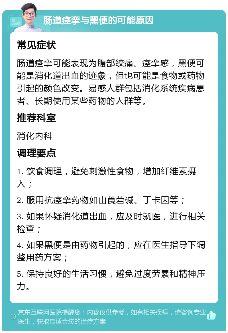 肠道痉挛与黑便的可能原因 常见症状 肠道痉挛可能表现为腹部绞痛、痉挛感，黑便可能是消化道出血的迹象，但也可能是食物或药物引起的颜色改变。易感人群包括消化系统疾病患者、长期使用某些药物的人群等。 推荐科室 消化内科 调理要点 1. 饮食调理，避免刺激性食物，增加纤维素摄入； 2. 服用抗痉挛药物如山莨菪碱、丁卡因等； 3. 如果怀疑消化道出血，应及时就医，进行相关检查； 4. 如果黑便是由药物引起的，应在医生指导下调整用药方案； 5. 保持良好的生活习惯，避免过度劳累和精神压力。