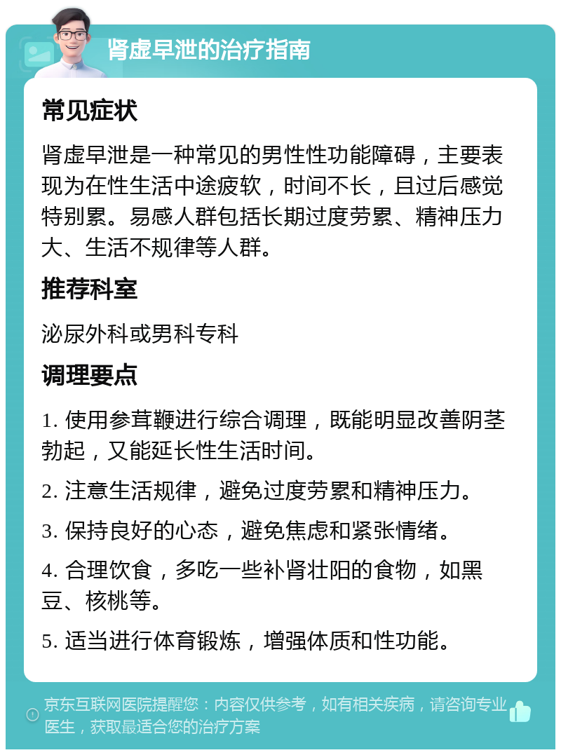 肾虚早泄的治疗指南 常见症状 肾虚早泄是一种常见的男性性功能障碍，主要表现为在性生活中途疲软，时间不长，且过后感觉特别累。易感人群包括长期过度劳累、精神压力大、生活不规律等人群。 推荐科室 泌尿外科或男科专科 调理要点 1. 使用参茸鞭进行综合调理，既能明显改善阴茎勃起，又能延长性生活时间。 2. 注意生活规律，避免过度劳累和精神压力。 3. 保持良好的心态，避免焦虑和紧张情绪。 4. 合理饮食，多吃一些补肾壮阳的食物，如黑豆、核桃等。 5. 适当进行体育锻炼，增强体质和性功能。