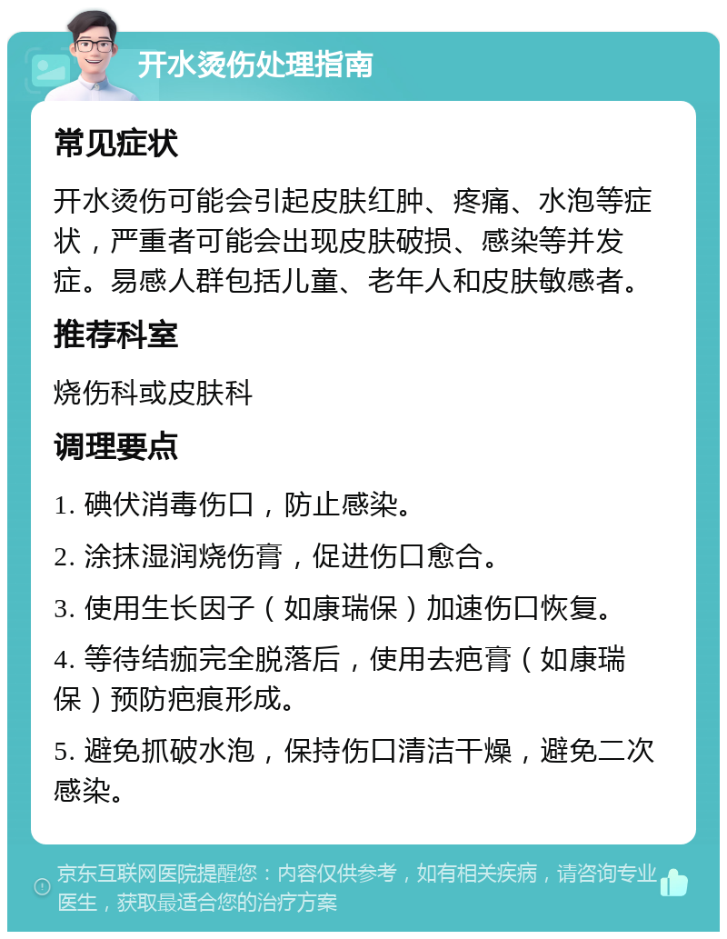 开水烫伤处理指南 常见症状 开水烫伤可能会引起皮肤红肿、疼痛、水泡等症状，严重者可能会出现皮肤破损、感染等并发症。易感人群包括儿童、老年人和皮肤敏感者。 推荐科室 烧伤科或皮肤科 调理要点 1. 碘伏消毒伤口，防止感染。 2. 涂抹湿润烧伤膏，促进伤口愈合。 3. 使用生长因子（如康瑞保）加速伤口恢复。 4. 等待结痂完全脱落后，使用去疤膏（如康瑞保）预防疤痕形成。 5. 避免抓破水泡，保持伤口清洁干燥，避免二次感染。