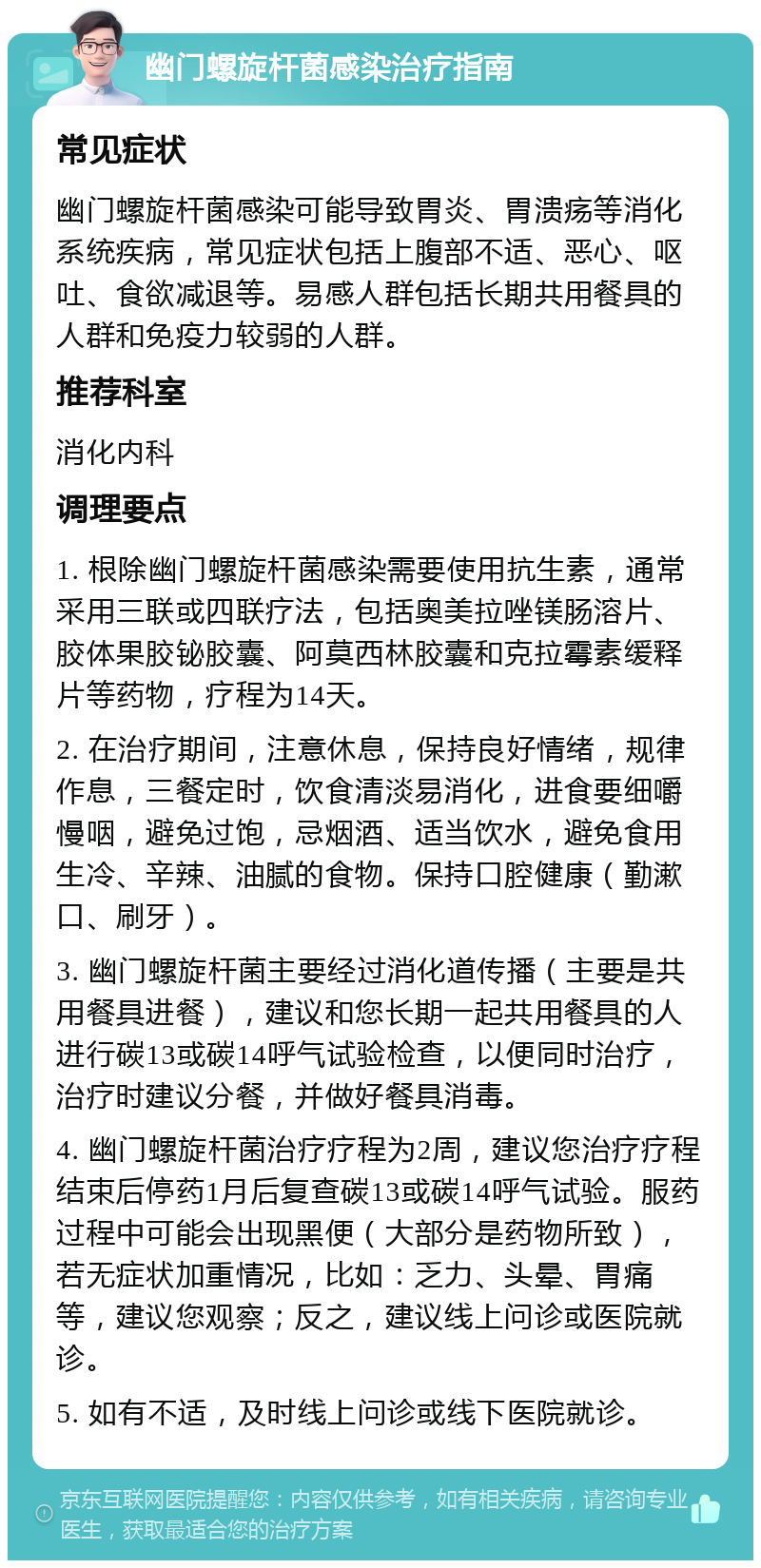 幽门螺旋杆菌感染治疗指南 常见症状 幽门螺旋杆菌感染可能导致胃炎、胃溃疡等消化系统疾病，常见症状包括上腹部不适、恶心、呕吐、食欲减退等。易感人群包括长期共用餐具的人群和免疫力较弱的人群。 推荐科室 消化内科 调理要点 1. 根除幽门螺旋杆菌感染需要使用抗生素，通常采用三联或四联疗法，包括奥美拉唑镁肠溶片、胶体果胶铋胶囊、阿莫西林胶囊和克拉霉素缓释片等药物，疗程为14天。 2. 在治疗期间，注意休息，保持良好情绪，规律作息，三餐定时，饮食清淡易消化，进食要细嚼慢咽，避免过饱，忌烟酒、适当饮水，避免食用生冷、辛辣、油腻的食物。保持口腔健康（勤漱口、刷牙）。 3. 幽门螺旋杆菌主要经过消化道传播（主要是共用餐具进餐），建议和您长期一起共用餐具的人进行碳13或碳14呼气试验检查，以便同时治疗，治疗时建议分餐，并做好餐具消毒。 4. 幽门螺旋杆菌治疗疗程为2周，建议您治疗疗程结束后停药1月后复查碳13或碳14呼气试验。服药过程中可能会出现黑便（大部分是药物所致），若无症状加重情况，比如：乏力、头晕、胃痛等，建议您观察；反之，建议线上问诊或医院就诊。 5. 如有不适，及时线上问诊或线下医院就诊。