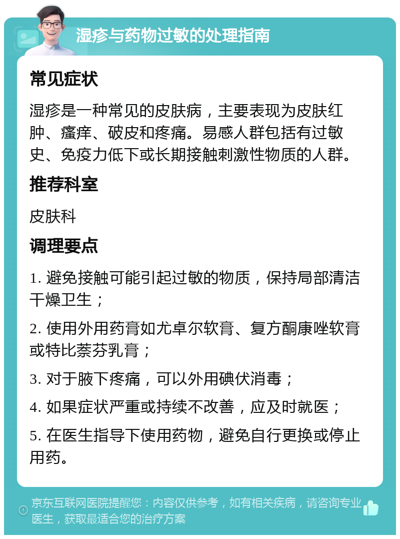 湿疹与药物过敏的处理指南 常见症状 湿疹是一种常见的皮肤病，主要表现为皮肤红肿、瘙痒、破皮和疼痛。易感人群包括有过敏史、免疫力低下或长期接触刺激性物质的人群。 推荐科室 皮肤科 调理要点 1. 避免接触可能引起过敏的物质，保持局部清洁干燥卫生； 2. 使用外用药膏如尤卓尔软膏、复方酮康唑软膏或特比萘芬乳膏； 3. 对于腋下疼痛，可以外用碘伏消毒； 4. 如果症状严重或持续不改善，应及时就医； 5. 在医生指导下使用药物，避免自行更换或停止用药。