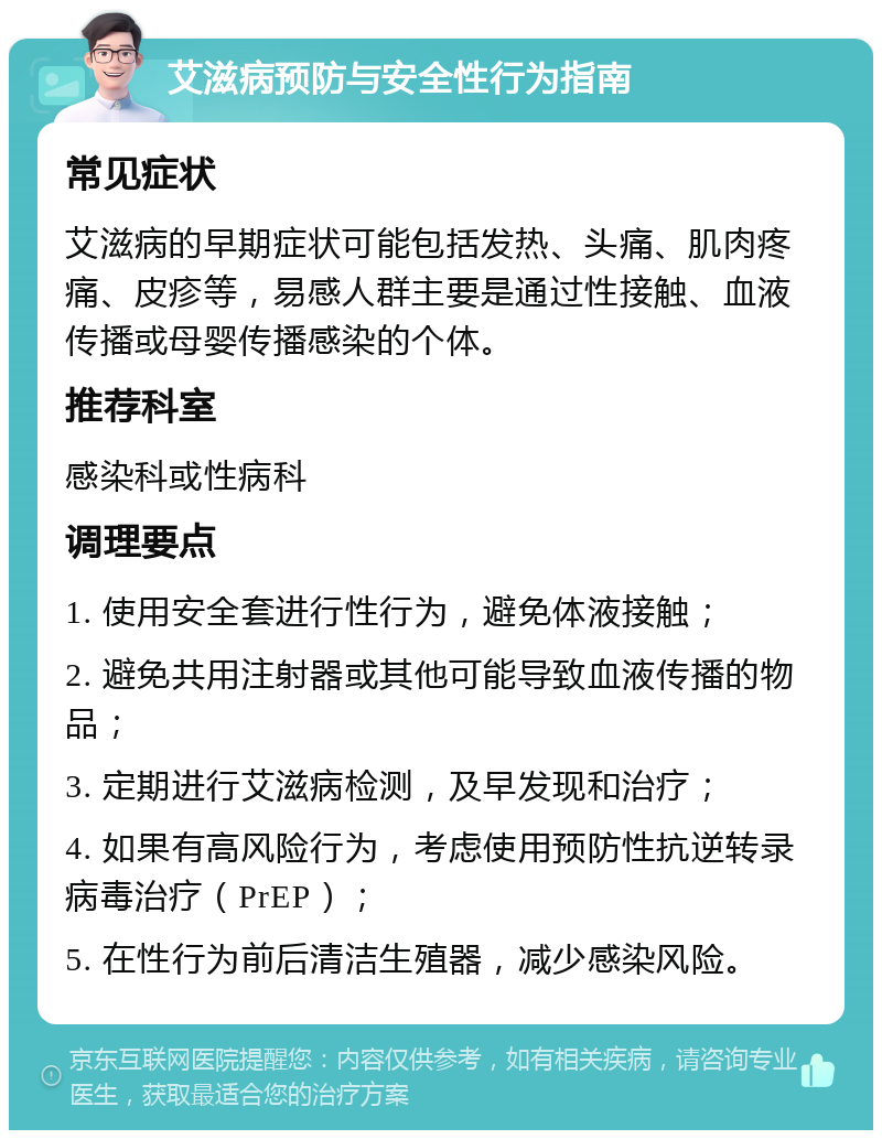 艾滋病预防与安全性行为指南 常见症状 艾滋病的早期症状可能包括发热、头痛、肌肉疼痛、皮疹等，易感人群主要是通过性接触、血液传播或母婴传播感染的个体。 推荐科室 感染科或性病科 调理要点 1. 使用安全套进行性行为，避免体液接触； 2. 避免共用注射器或其他可能导致血液传播的物品； 3. 定期进行艾滋病检测，及早发现和治疗； 4. 如果有高风险行为，考虑使用预防性抗逆转录病毒治疗（PrEP）； 5. 在性行为前后清洁生殖器，减少感染风险。