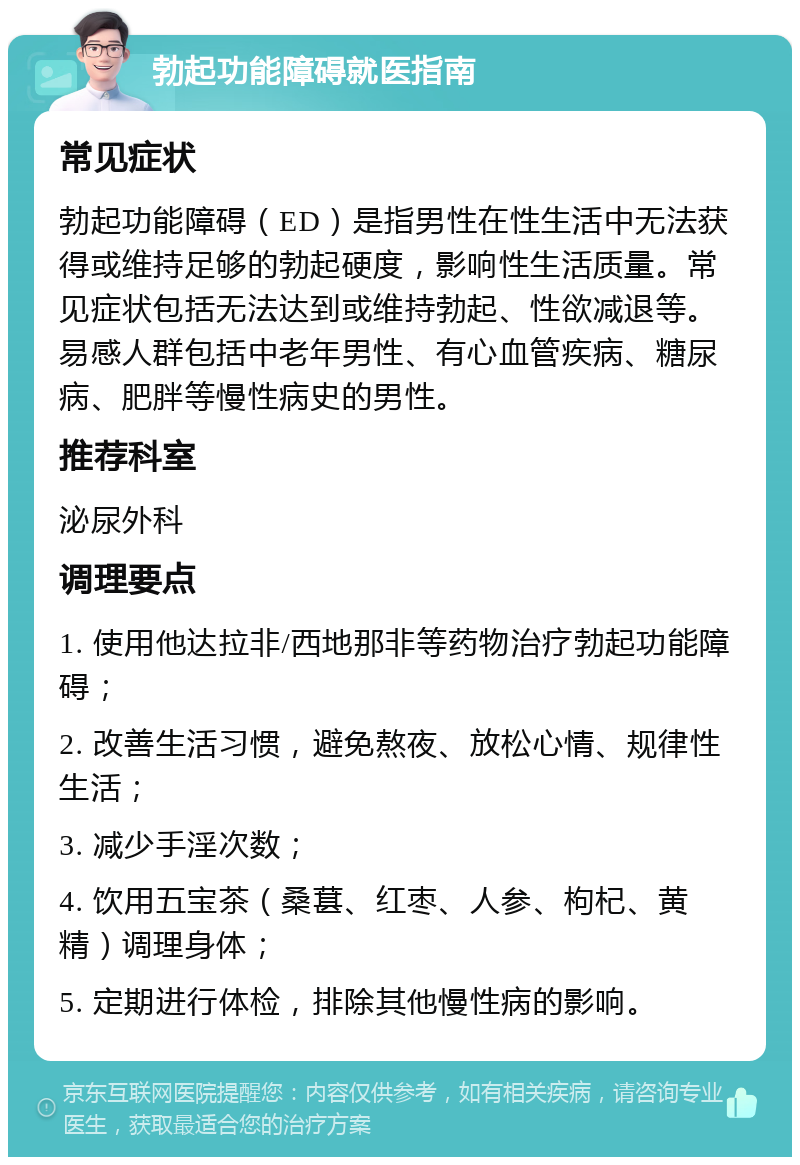 勃起功能障碍就医指南 常见症状 勃起功能障碍（ED）是指男性在性生活中无法获得或维持足够的勃起硬度，影响性生活质量。常见症状包括无法达到或维持勃起、性欲减退等。易感人群包括中老年男性、有心血管疾病、糖尿病、肥胖等慢性病史的男性。 推荐科室 泌尿外科 调理要点 1. 使用他达拉非/西地那非等药物治疗勃起功能障碍； 2. 改善生活习惯，避免熬夜、放松心情、规律性生活； 3. 减少手淫次数； 4. 饮用五宝茶（桑葚、红枣、人参、枸杞、黄精）调理身体； 5. 定期进行体检，排除其他慢性病的影响。