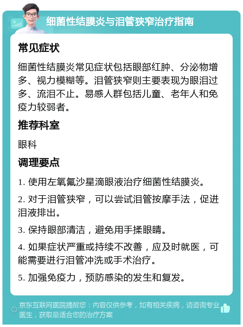 细菌性结膜炎与泪管狭窄治疗指南 常见症状 细菌性结膜炎常见症状包括眼部红肿、分泌物增多、视力模糊等。泪管狭窄则主要表现为眼泪过多、流泪不止。易感人群包括儿童、老年人和免疫力较弱者。 推荐科室 眼科 调理要点 1. 使用左氧氟沙星滴眼液治疗细菌性结膜炎。 2. 对于泪管狭窄，可以尝试泪管按摩手法，促进泪液排出。 3. 保持眼部清洁，避免用手揉眼睛。 4. 如果症状严重或持续不改善，应及时就医，可能需要进行泪管冲洗或手术治疗。 5. 加强免疫力，预防感染的发生和复发。