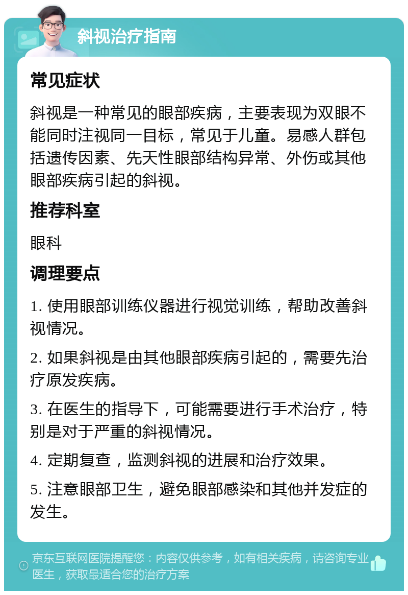 斜视治疗指南 常见症状 斜视是一种常见的眼部疾病，主要表现为双眼不能同时注视同一目标，常见于儿童。易感人群包括遗传因素、先天性眼部结构异常、外伤或其他眼部疾病引起的斜视。 推荐科室 眼科 调理要点 1. 使用眼部训练仪器进行视觉训练，帮助改善斜视情况。 2. 如果斜视是由其他眼部疾病引起的，需要先治疗原发疾病。 3. 在医生的指导下，可能需要进行手术治疗，特别是对于严重的斜视情况。 4. 定期复查，监测斜视的进展和治疗效果。 5. 注意眼部卫生，避免眼部感染和其他并发症的发生。