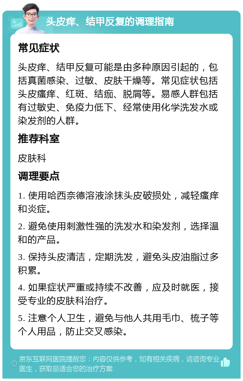 头皮痒、结甲反复的调理指南 常见症状 头皮痒、结甲反复可能是由多种原因引起的，包括真菌感染、过敏、皮肤干燥等。常见症状包括头皮瘙痒、红斑、结痂、脱屑等。易感人群包括有过敏史、免疫力低下、经常使用化学洗发水或染发剂的人群。 推荐科室 皮肤科 调理要点 1. 使用哈西奈德溶液涂抹头皮破损处，减轻瘙痒和炎症。 2. 避免使用刺激性强的洗发水和染发剂，选择温和的产品。 3. 保持头皮清洁，定期洗发，避免头皮油脂过多积累。 4. 如果症状严重或持续不改善，应及时就医，接受专业的皮肤科治疗。 5. 注意个人卫生，避免与他人共用毛巾、梳子等个人用品，防止交叉感染。