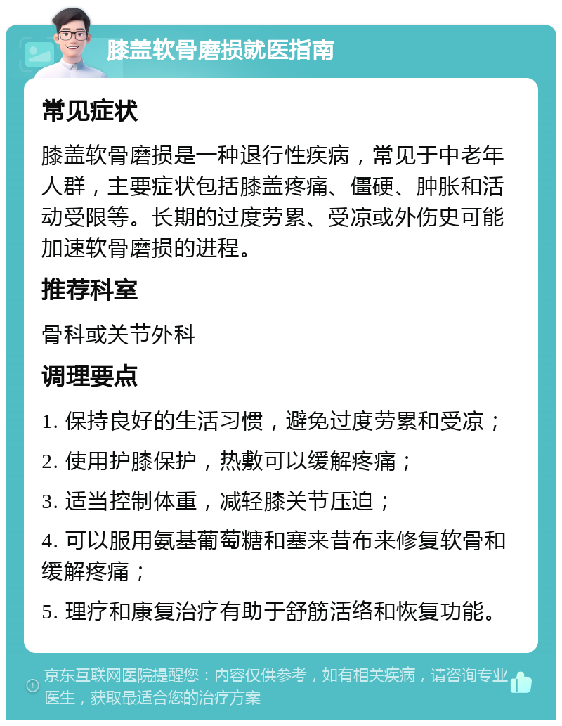 膝盖软骨磨损就医指南 常见症状 膝盖软骨磨损是一种退行性疾病，常见于中老年人群，主要症状包括膝盖疼痛、僵硬、肿胀和活动受限等。长期的过度劳累、受凉或外伤史可能加速软骨磨损的进程。 推荐科室 骨科或关节外科 调理要点 1. 保持良好的生活习惯，避免过度劳累和受凉； 2. 使用护膝保护，热敷可以缓解疼痛； 3. 适当控制体重，减轻膝关节压迫； 4. 可以服用氨基葡萄糖和塞来昔布来修复软骨和缓解疼痛； 5. 理疗和康复治疗有助于舒筋活络和恢复功能。