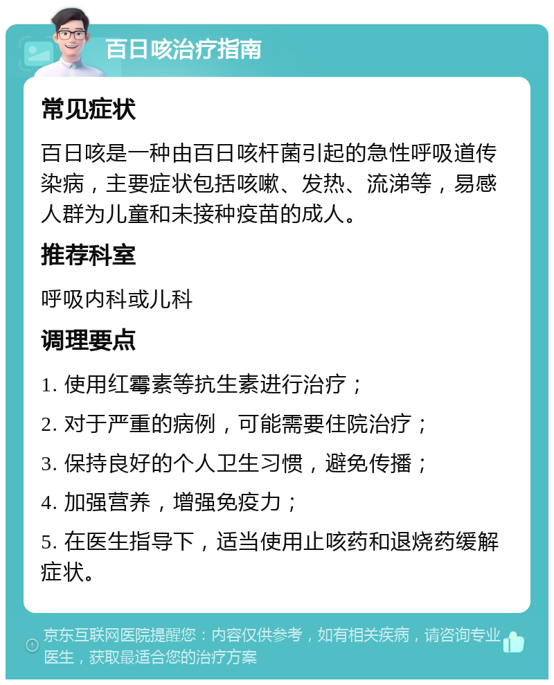 百日咳治疗指南 常见症状 百日咳是一种由百日咳杆菌引起的急性呼吸道传染病，主要症状包括咳嗽、发热、流涕等，易感人群为儿童和未接种疫苗的成人。 推荐科室 呼吸内科或儿科 调理要点 1. 使用红霉素等抗生素进行治疗； 2. 对于严重的病例，可能需要住院治疗； 3. 保持良好的个人卫生习惯，避免传播； 4. 加强营养，增强免疫力； 5. 在医生指导下，适当使用止咳药和退烧药缓解症状。