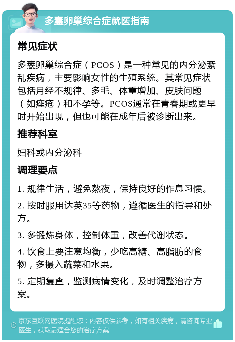 多囊卵巢综合症就医指南 常见症状 多囊卵巢综合症（PCOS）是一种常见的内分泌紊乱疾病，主要影响女性的生殖系统。其常见症状包括月经不规律、多毛、体重增加、皮肤问题（如痤疮）和不孕等。PCOS通常在青春期或更早时开始出现，但也可能在成年后被诊断出来。 推荐科室 妇科或内分泌科 调理要点 1. 规律生活，避免熬夜，保持良好的作息习惯。 2. 按时服用达英35等药物，遵循医生的指导和处方。 3. 多锻炼身体，控制体重，改善代谢状态。 4. 饮食上要注意均衡，少吃高糖、高脂肪的食物，多摄入蔬菜和水果。 5. 定期复查，监测病情变化，及时调整治疗方案。