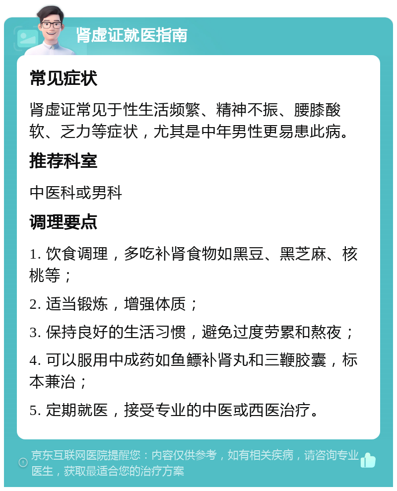 肾虚证就医指南 常见症状 肾虚证常见于性生活频繁、精神不振、腰膝酸软、乏力等症状，尤其是中年男性更易患此病。 推荐科室 中医科或男科 调理要点 1. 饮食调理，多吃补肾食物如黑豆、黑芝麻、核桃等； 2. 适当锻炼，增强体质； 3. 保持良好的生活习惯，避免过度劳累和熬夜； 4. 可以服用中成药如鱼鳔补肾丸和三鞭胶囊，标本兼治； 5. 定期就医，接受专业的中医或西医治疗。