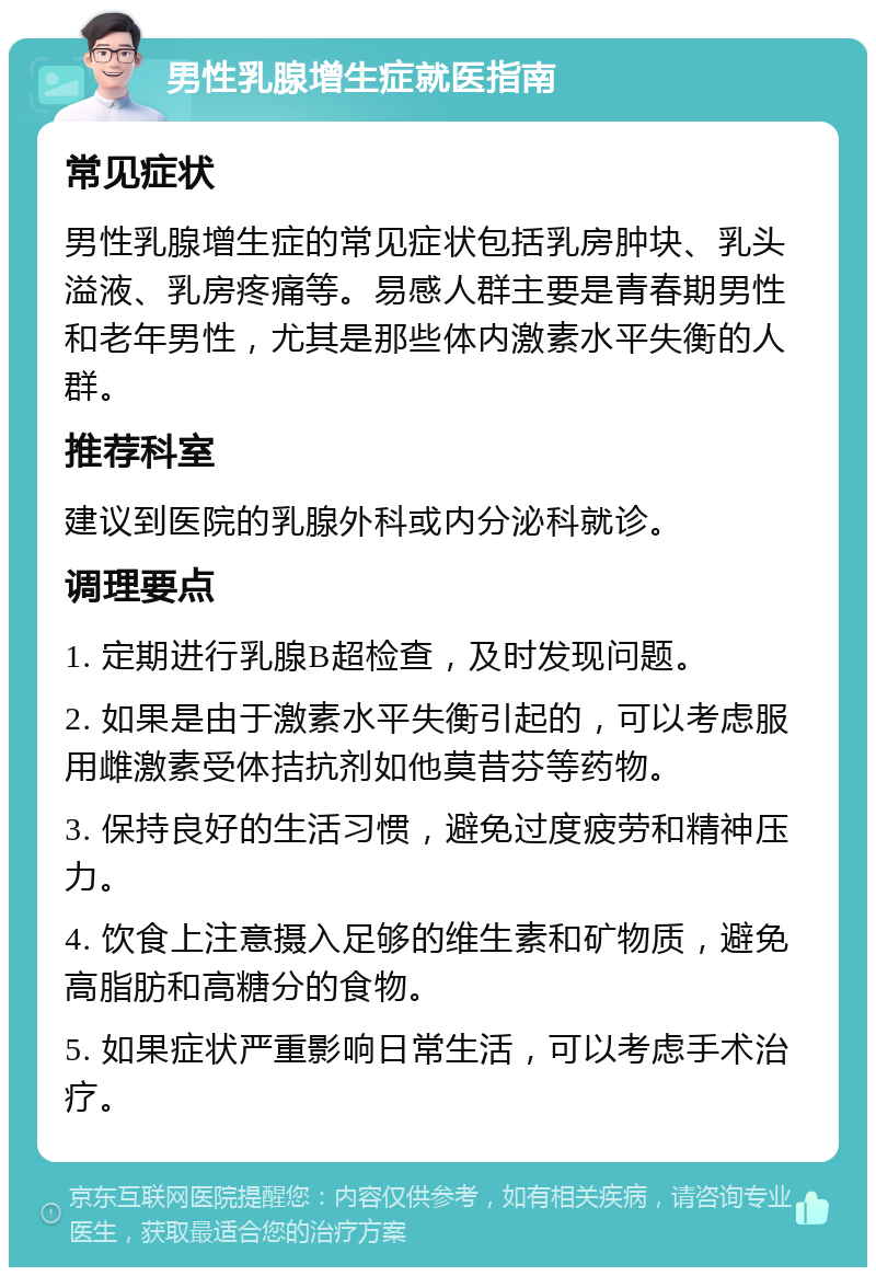 男性乳腺增生症就医指南 常见症状 男性乳腺增生症的常见症状包括乳房肿块、乳头溢液、乳房疼痛等。易感人群主要是青春期男性和老年男性，尤其是那些体内激素水平失衡的人群。 推荐科室 建议到医院的乳腺外科或内分泌科就诊。 调理要点 1. 定期进行乳腺B超检查，及时发现问题。 2. 如果是由于激素水平失衡引起的，可以考虑服用雌激素受体拮抗剂如他莫昔芬等药物。 3. 保持良好的生活习惯，避免过度疲劳和精神压力。 4. 饮食上注意摄入足够的维生素和矿物质，避免高脂肪和高糖分的食物。 5. 如果症状严重影响日常生活，可以考虑手术治疗。