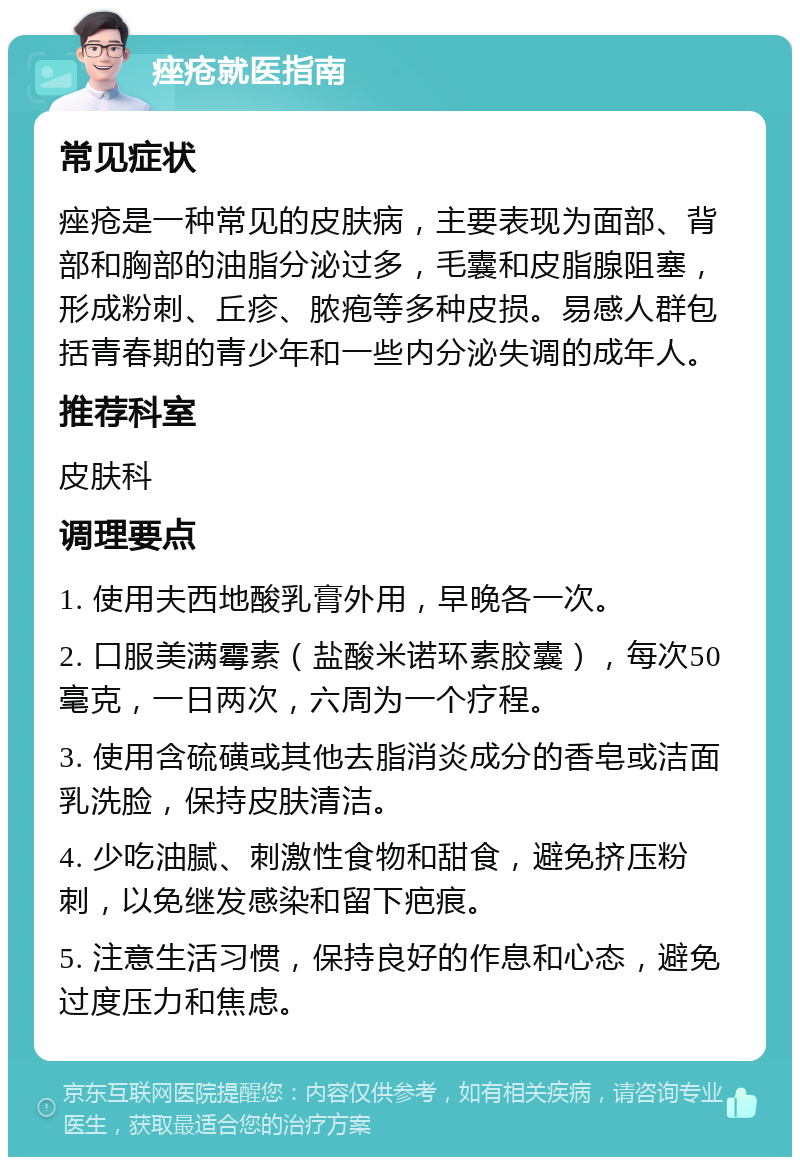 痤疮就医指南 常见症状 痤疮是一种常见的皮肤病，主要表现为面部、背部和胸部的油脂分泌过多，毛囊和皮脂腺阻塞，形成粉刺、丘疹、脓疱等多种皮损。易感人群包括青春期的青少年和一些内分泌失调的成年人。 推荐科室 皮肤科 调理要点 1. 使用夫西地酸乳膏外用，早晚各一次。 2. 口服美满霉素（盐酸米诺环素胶囊），每次50毫克，一日两次，六周为一个疗程。 3. 使用含硫磺或其他去脂消炎成分的香皂或洁面乳洗脸，保持皮肤清洁。 4. 少吃油腻、刺激性食物和甜食，避免挤压粉刺，以免继发感染和留下疤痕。 5. 注意生活习惯，保持良好的作息和心态，避免过度压力和焦虑。