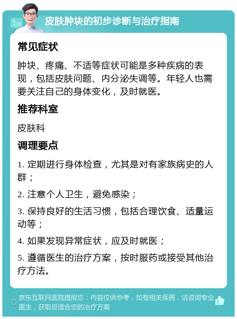 皮肤肿块的初步诊断与治疗指南 常见症状 肿块、疼痛、不适等症状可能是多种疾病的表现，包括皮肤问题、内分泌失调等。年轻人也需要关注自己的身体变化，及时就医。 推荐科室 皮肤科 调理要点 1. 定期进行身体检查，尤其是对有家族病史的人群； 2. 注意个人卫生，避免感染； 3. 保持良好的生活习惯，包括合理饮食、适量运动等； 4. 如果发现异常症状，应及时就医； 5. 遵循医生的治疗方案，按时服药或接受其他治疗方法。