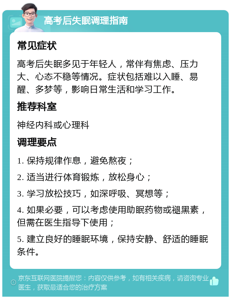 高考后失眠调理指南 常见症状 高考后失眠多见于年轻人，常伴有焦虑、压力大、心态不稳等情况。症状包括难以入睡、易醒、多梦等，影响日常生活和学习工作。 推荐科室 神经内科或心理科 调理要点 1. 保持规律作息，避免熬夜； 2. 适当进行体育锻炼，放松身心； 3. 学习放松技巧，如深呼吸、冥想等； 4. 如果必要，可以考虑使用助眠药物或褪黑素，但需在医生指导下使用； 5. 建立良好的睡眠环境，保持安静、舒适的睡眠条件。