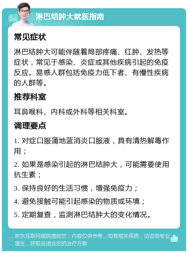 淋巴结肿大就医指南 常见症状 淋巴结肿大可能伴随着局部疼痛、红肿、发热等症状，常见于感染、炎症或其他疾病引起的免疫反应。易感人群包括免疫力低下者、有慢性疾病的人群等。 推荐科室 耳鼻喉科、内科或外科等相关科室。 调理要点 1. 对症口服蒲地蓝消炎口服液，具有清热解毒作用； 2. 如果是感染引起的淋巴结肿大，可能需要使用抗生素； 3. 保持良好的生活习惯，增强免疫力； 4. 避免接触可能引起感染的物质或环境； 5. 定期复查，监测淋巴结肿大的变化情况。