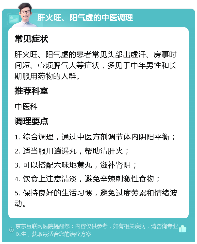 肝火旺、阳气虚的中医调理 常见症状 肝火旺、阳气虚的患者常见头部出虚汗、房事时间短、心烦脾气大等症状，多见于中年男性和长期服用药物的人群。 推荐科室 中医科 调理要点 1. 综合调理，通过中医方剂调节体内阴阳平衡； 2. 适当服用逍遥丸，帮助清肝火； 3. 可以搭配六味地黄丸，滋补肾阴； 4. 饮食上注意清淡，避免辛辣刺激性食物； 5. 保持良好的生活习惯，避免过度劳累和情绪波动。