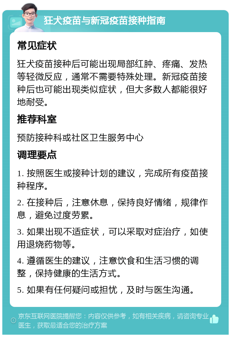 狂犬疫苗与新冠疫苗接种指南 常见症状 狂犬疫苗接种后可能出现局部红肿、疼痛、发热等轻微反应，通常不需要特殊处理。新冠疫苗接种后也可能出现类似症状，但大多数人都能很好地耐受。 推荐科室 预防接种科或社区卫生服务中心 调理要点 1. 按照医生或接种计划的建议，完成所有疫苗接种程序。 2. 在接种后，注意休息，保持良好情绪，规律作息，避免过度劳累。 3. 如果出现不适症状，可以采取对症治疗，如使用退烧药物等。 4. 遵循医生的建议，注意饮食和生活习惯的调整，保持健康的生活方式。 5. 如果有任何疑问或担忧，及时与医生沟通。