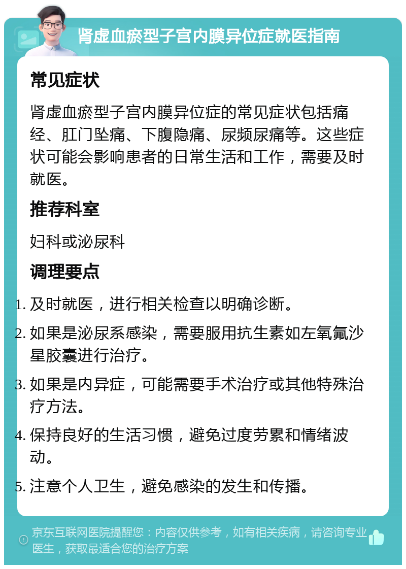 肾虚血瘀型子宫内膜异位症就医指南 常见症状 肾虚血瘀型子宫内膜异位症的常见症状包括痛经、肛门坠痛、下腹隐痛、尿频尿痛等。这些症状可能会影响患者的日常生活和工作，需要及时就医。 推荐科室 妇科或泌尿科 调理要点 及时就医，进行相关检查以明确诊断。 如果是泌尿系感染，需要服用抗生素如左氧氟沙星胶囊进行治疗。 如果是内异症，可能需要手术治疗或其他特殊治疗方法。 保持良好的生活习惯，避免过度劳累和情绪波动。 注意个人卫生，避免感染的发生和传播。