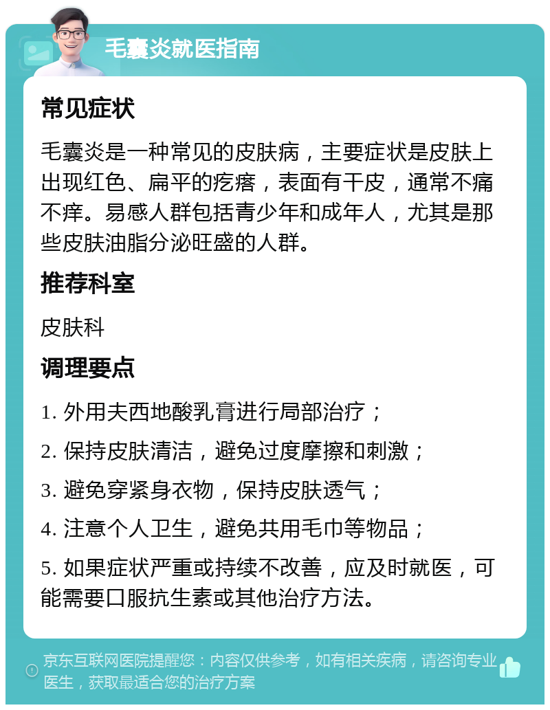 毛囊炎就医指南 常见症状 毛囊炎是一种常见的皮肤病，主要症状是皮肤上出现红色、扁平的疙瘩，表面有干皮，通常不痛不痒。易感人群包括青少年和成年人，尤其是那些皮肤油脂分泌旺盛的人群。 推荐科室 皮肤科 调理要点 1. 外用夫西地酸乳膏进行局部治疗； 2. 保持皮肤清洁，避免过度摩擦和刺激； 3. 避免穿紧身衣物，保持皮肤透气； 4. 注意个人卫生，避免共用毛巾等物品； 5. 如果症状严重或持续不改善，应及时就医，可能需要口服抗生素或其他治疗方法。