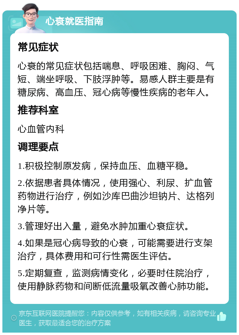 心衰就医指南 常见症状 心衰的常见症状包括喘息、呼吸困难、胸闷、气短、端坐呼吸、下肢浮肿等。易感人群主要是有糖尿病、高血压、冠心病等慢性疾病的老年人。 推荐科室 心血管内科 调理要点 1.积极控制原发病，保持血压、血糖平稳。 2.依据患者具体情况，使用强心、利尿、扩血管药物进行治疗，例如沙库巴曲沙坦钠片、达格列净片等。 3.管理好出入量，避免水肿加重心衰症状。 4.如果是冠心病导致的心衰，可能需要进行支架治疗，具体费用和可行性需医生评估。 5.定期复查，监测病情变化，必要时住院治疗，使用静脉药物和间断低流量吸氧改善心肺功能。