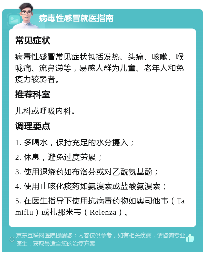 病毒性感冒就医指南 常见症状 病毒性感冒常见症状包括发热、头痛、咳嗽、喉咙痛、流鼻涕等，易感人群为儿童、老年人和免疫力较弱者。 推荐科室 儿科或呼吸内科。 调理要点 1. 多喝水，保持充足的水分摄入； 2. 休息，避免过度劳累； 3. 使用退烧药如布洛芬或对乙酰氨基酚； 4. 使用止咳化痰药如氨溴索或盐酸氨溴索； 5. 在医生指导下使用抗病毒药物如奥司他韦（Tamiflu）或扎那米韦（Relenza）。