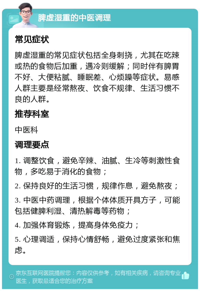 脾虚湿重的中医调理 常见症状 脾虚湿重的常见症状包括全身刺挠，尤其在吃辣或热的食物后加重，遇冷则缓解；同时伴有脾胃不好、大便粘腻、睡眠差、心烦躁等症状。易感人群主要是经常熬夜、饮食不规律、生活习惯不良的人群。 推荐科室 中医科 调理要点 1. 调整饮食，避免辛辣、油腻、生冷等刺激性食物，多吃易于消化的食物； 2. 保持良好的生活习惯，规律作息，避免熬夜； 3. 中医中药调理，根据个体体质开具方子，可能包括健脾利湿、清热解毒等药物； 4. 加强体育锻炼，提高身体免疫力； 5. 心理调适，保持心情舒畅，避免过度紧张和焦虑。