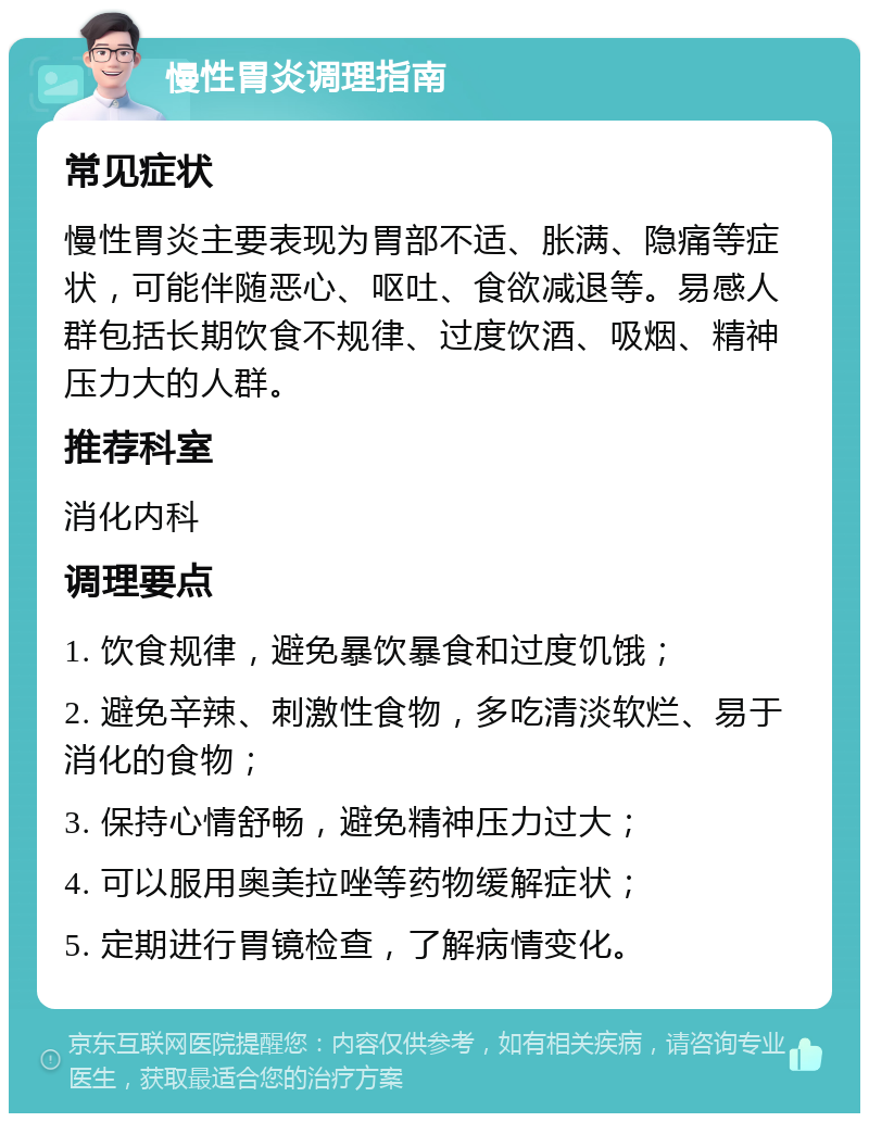 慢性胃炎调理指南 常见症状 慢性胃炎主要表现为胃部不适、胀满、隐痛等症状，可能伴随恶心、呕吐、食欲减退等。易感人群包括长期饮食不规律、过度饮酒、吸烟、精神压力大的人群。 推荐科室 消化内科 调理要点 1. 饮食规律，避免暴饮暴食和过度饥饿； 2. 避免辛辣、刺激性食物，多吃清淡软烂、易于消化的食物； 3. 保持心情舒畅，避免精神压力过大； 4. 可以服用奥美拉唑等药物缓解症状； 5. 定期进行胃镜检查，了解病情变化。