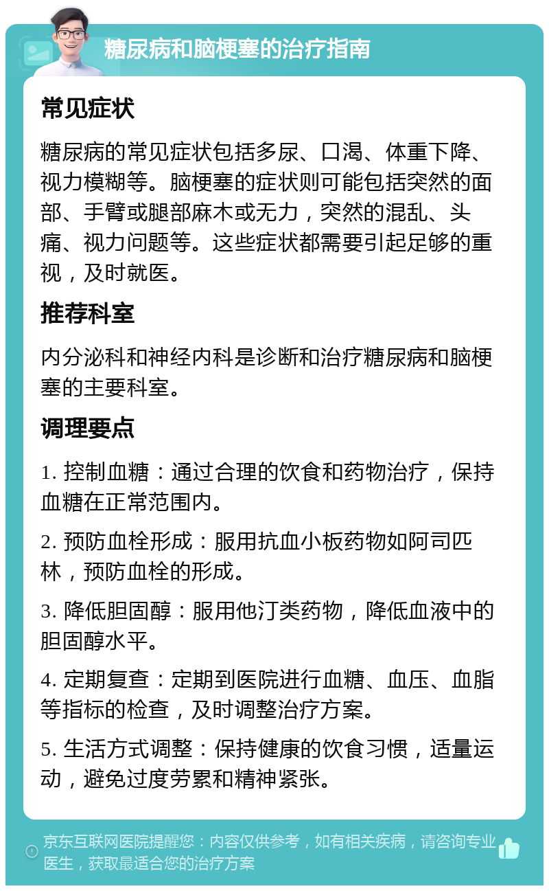 糖尿病和脑梗塞的治疗指南 常见症状 糖尿病的常见症状包括多尿、口渴、体重下降、视力模糊等。脑梗塞的症状则可能包括突然的面部、手臂或腿部麻木或无力，突然的混乱、头痛、视力问题等。这些症状都需要引起足够的重视，及时就医。 推荐科室 内分泌科和神经内科是诊断和治疗糖尿病和脑梗塞的主要科室。 调理要点 1. 控制血糖：通过合理的饮食和药物治疗，保持血糖在正常范围内。 2. 预防血栓形成：服用抗血小板药物如阿司匹林，预防血栓的形成。 3. 降低胆固醇：服用他汀类药物，降低血液中的胆固醇水平。 4. 定期复查：定期到医院进行血糖、血压、血脂等指标的检查，及时调整治疗方案。 5. 生活方式调整：保持健康的饮食习惯，适量运动，避免过度劳累和精神紧张。