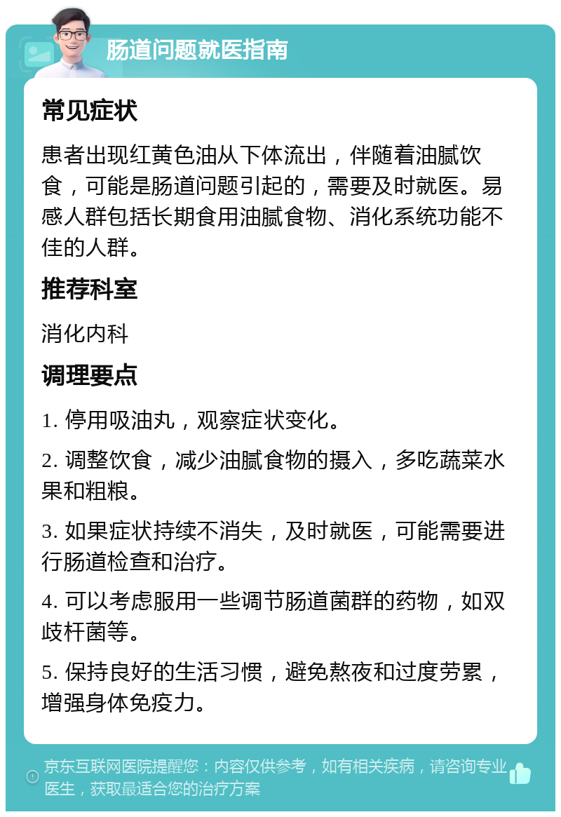 肠道问题就医指南 常见症状 患者出现红黄色油从下体流出，伴随着油腻饮食，可能是肠道问题引起的，需要及时就医。易感人群包括长期食用油腻食物、消化系统功能不佳的人群。 推荐科室 消化内科 调理要点 1. 停用吸油丸，观察症状变化。 2. 调整饮食，减少油腻食物的摄入，多吃蔬菜水果和粗粮。 3. 如果症状持续不消失，及时就医，可能需要进行肠道检查和治疗。 4. 可以考虑服用一些调节肠道菌群的药物，如双歧杆菌等。 5. 保持良好的生活习惯，避免熬夜和过度劳累，增强身体免疫力。