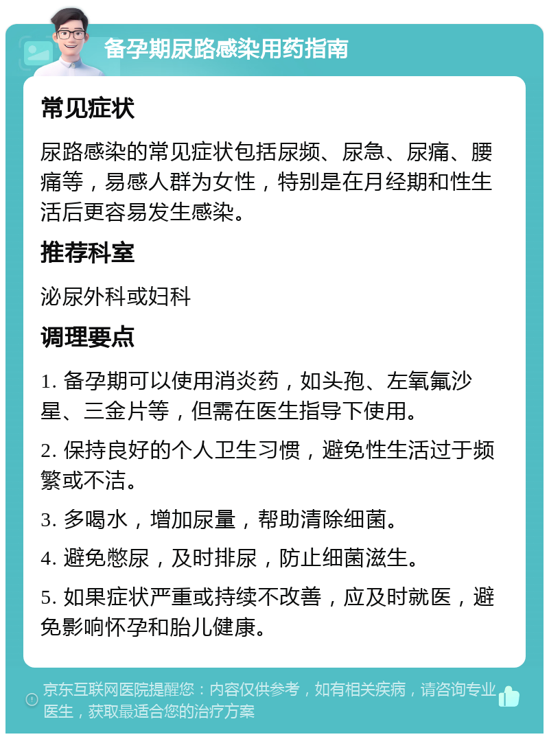 备孕期尿路感染用药指南 常见症状 尿路感染的常见症状包括尿频、尿急、尿痛、腰痛等，易感人群为女性，特别是在月经期和性生活后更容易发生感染。 推荐科室 泌尿外科或妇科 调理要点 1. 备孕期可以使用消炎药，如头孢、左氧氟沙星、三金片等，但需在医生指导下使用。 2. 保持良好的个人卫生习惯，避免性生活过于频繁或不洁。 3. 多喝水，增加尿量，帮助清除细菌。 4. 避免憋尿，及时排尿，防止细菌滋生。 5. 如果症状严重或持续不改善，应及时就医，避免影响怀孕和胎儿健康。