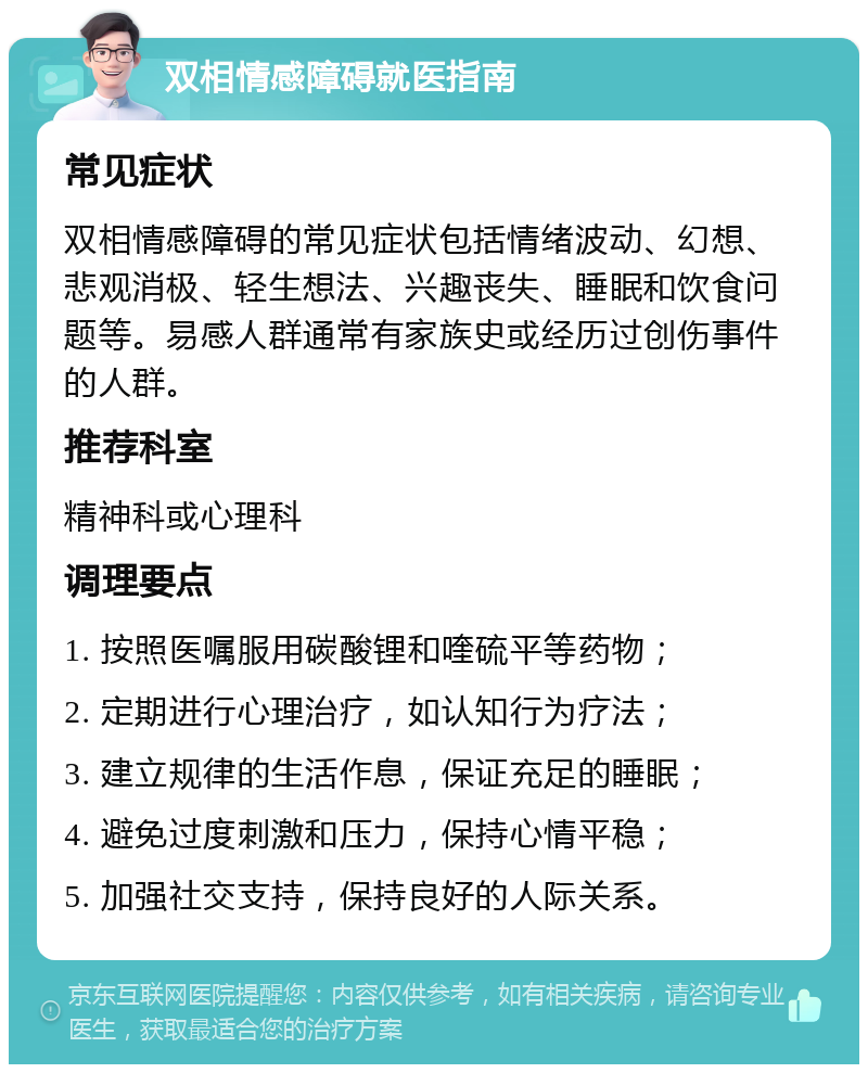 双相情感障碍就医指南 常见症状 双相情感障碍的常见症状包括情绪波动、幻想、悲观消极、轻生想法、兴趣丧失、睡眠和饮食问题等。易感人群通常有家族史或经历过创伤事件的人群。 推荐科室 精神科或心理科 调理要点 1. 按照医嘱服用碳酸锂和喹硫平等药物； 2. 定期进行心理治疗，如认知行为疗法； 3. 建立规律的生活作息，保证充足的睡眠； 4. 避免过度刺激和压力，保持心情平稳； 5. 加强社交支持，保持良好的人际关系。