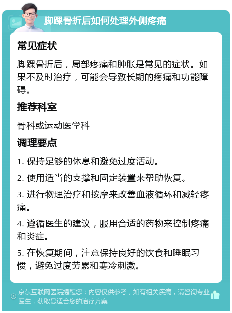 脚踝骨折后如何处理外侧疼痛 常见症状 脚踝骨折后，局部疼痛和肿胀是常见的症状。如果不及时治疗，可能会导致长期的疼痛和功能障碍。 推荐科室 骨科或运动医学科 调理要点 1. 保持足够的休息和避免过度活动。 2. 使用适当的支撑和固定装置来帮助恢复。 3. 进行物理治疗和按摩来改善血液循环和减轻疼痛。 4. 遵循医生的建议，服用合适的药物来控制疼痛和炎症。 5. 在恢复期间，注意保持良好的饮食和睡眠习惯，避免过度劳累和寒冷刺激。