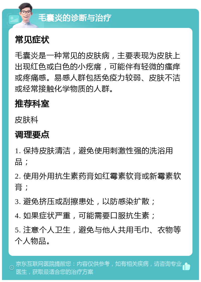 毛囊炎的诊断与治疗 常见症状 毛囊炎是一种常见的皮肤病，主要表现为皮肤上出现红色或白色的小疙瘩，可能伴有轻微的瘙痒或疼痛感。易感人群包括免疫力较弱、皮肤不洁或经常接触化学物质的人群。 推荐科室 皮肤科 调理要点 1. 保持皮肤清洁，避免使用刺激性强的洗浴用品； 2. 使用外用抗生素药膏如红霉素软膏或新霉素软膏； 3. 避免挤压或刮擦患处，以防感染扩散； 4. 如果症状严重，可能需要口服抗生素； 5. 注意个人卫生，避免与他人共用毛巾、衣物等个人物品。