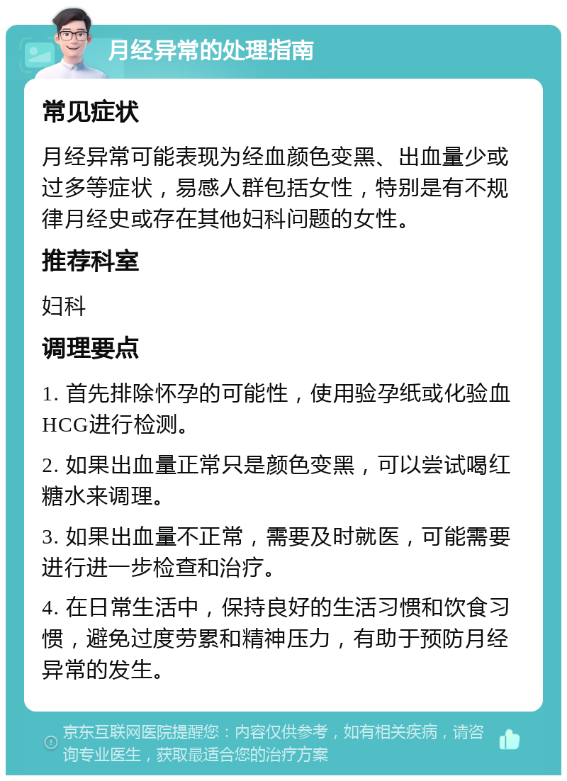 月经异常的处理指南 常见症状 月经异常可能表现为经血颜色变黑、出血量少或过多等症状，易感人群包括女性，特别是有不规律月经史或存在其他妇科问题的女性。 推荐科室 妇科 调理要点 1. 首先排除怀孕的可能性，使用验孕纸或化验血HCG进行检测。 2. 如果出血量正常只是颜色变黑，可以尝试喝红糖水来调理。 3. 如果出血量不正常，需要及时就医，可能需要进行进一步检查和治疗。 4. 在日常生活中，保持良好的生活习惯和饮食习惯，避免过度劳累和精神压力，有助于预防月经异常的发生。