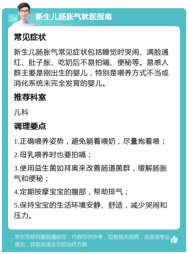 新生儿肠胀气就医指南 常见症状 新生儿肠胀气常见症状包括睡觉时哭闹、满脸通红、肚子胀、吃奶后不易拍嗝、便秘等。易感人群主要是刚出生的婴儿，特别是喂养方式不当或消化系统未完全发育的婴儿。 推荐科室 儿科 调理要点 1.正确喂养姿势，避免躺着喂奶，尽量抱着喂； 2.母乳喂养时也要拍嗝； 3.使用益生菌如拜奥来改善肠道菌群，缓解肠胀气和便秘； 4.定期按摩宝宝的腹部，帮助排气； 5.保持宝宝的生活环境安静、舒适，减少哭闹和压力。