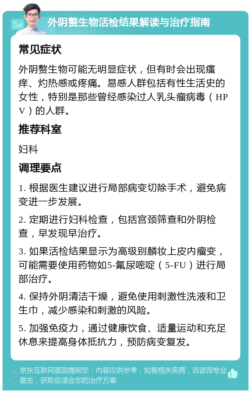 外阴赘生物活检结果解读与治疗指南 常见症状 外阴赘生物可能无明显症状，但有时会出现瘙痒、灼热感或疼痛。易感人群包括有性生活史的女性，特别是那些曾经感染过人乳头瘤病毒（HPV）的人群。 推荐科室 妇科 调理要点 1. 根据医生建议进行局部病变切除手术，避免病变进一步发展。 2. 定期进行妇科检查，包括宫颈筛查和外阴检查，早发现早治疗。 3. 如果活检结果显示为高级别麟妆上皮内瘤变，可能需要使用药物如5-氟尿嘧啶（5-FU）进行局部治疗。 4. 保持外阴清洁干燥，避免使用刺激性洗液和卫生巾，减少感染和刺激的风险。 5. 加强免疫力，通过健康饮食、适量运动和充足休息来提高身体抵抗力，预防病变复发。