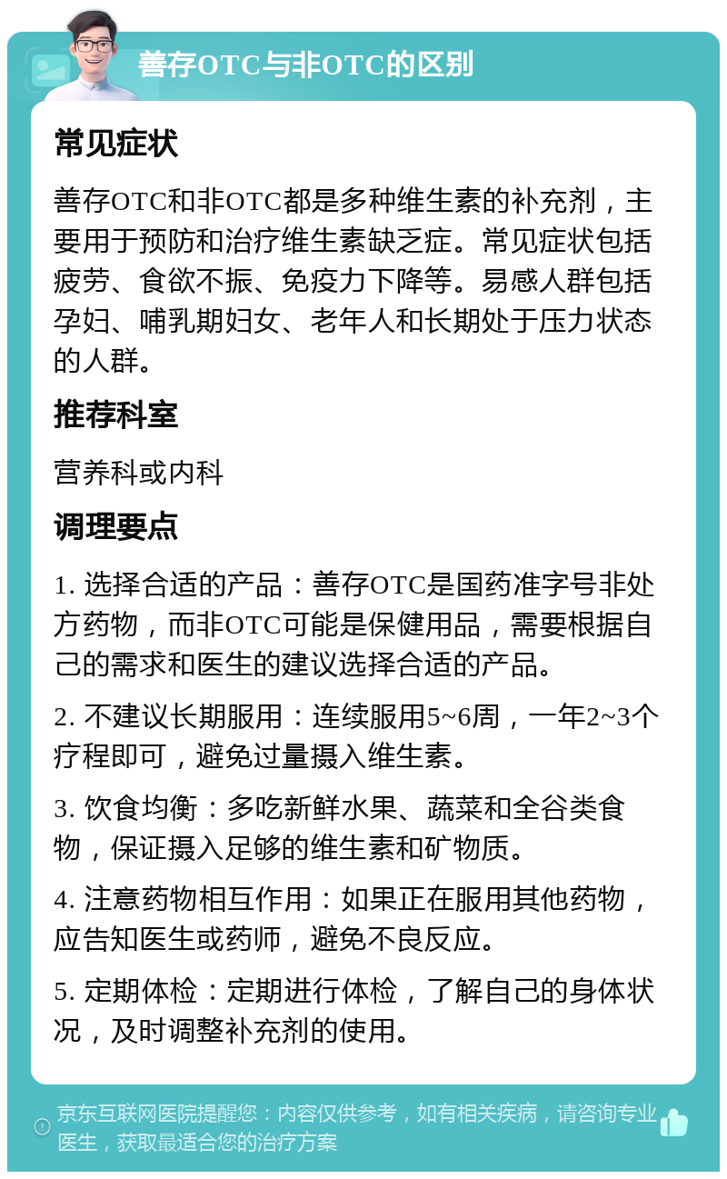 善存OTC与非OTC的区别 常见症状 善存OTC和非OTC都是多种维生素的补充剂，主要用于预防和治疗维生素缺乏症。常见症状包括疲劳、食欲不振、免疫力下降等。易感人群包括孕妇、哺乳期妇女、老年人和长期处于压力状态的人群。 推荐科室 营养科或内科 调理要点 1. 选择合适的产品：善存OTC是国药准字号非处方药物，而非OTC可能是保健用品，需要根据自己的需求和医生的建议选择合适的产品。 2. 不建议长期服用：连续服用5~6周，一年2~3个疗程即可，避免过量摄入维生素。 3. 饮食均衡：多吃新鲜水果、蔬菜和全谷类食物，保证摄入足够的维生素和矿物质。 4. 注意药物相互作用：如果正在服用其他药物，应告知医生或药师，避免不良反应。 5. 定期体检：定期进行体检，了解自己的身体状况，及时调整补充剂的使用。