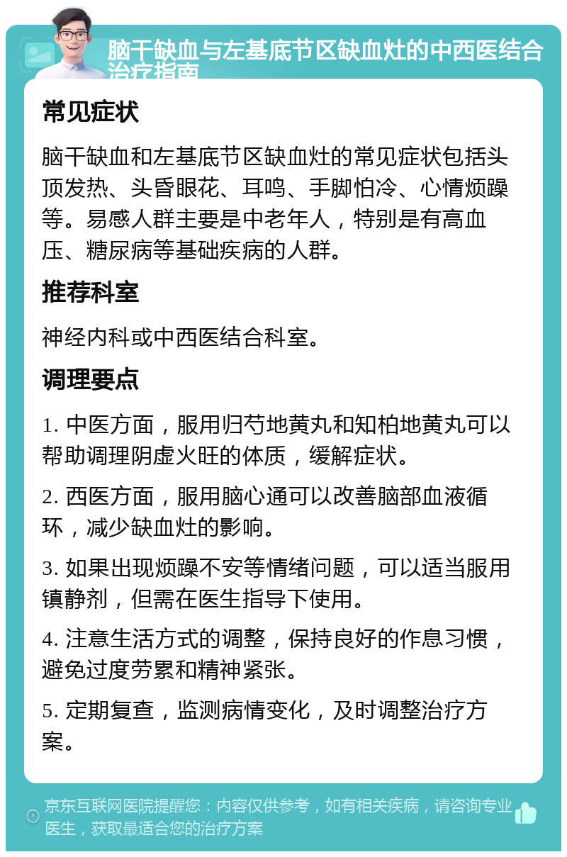 脑干缺血与左基底节区缺血灶的中西医结合治疗指南 常见症状 脑干缺血和左基底节区缺血灶的常见症状包括头顶发热、头昏眼花、耳鸣、手脚怕冷、心情烦躁等。易感人群主要是中老年人，特别是有高血压、糖尿病等基础疾病的人群。 推荐科室 神经内科或中西医结合科室。 调理要点 1. 中医方面，服用归芍地黄丸和知柏地黄丸可以帮助调理阴虚火旺的体质，缓解症状。 2. 西医方面，服用脑心通可以改善脑部血液循环，减少缺血灶的影响。 3. 如果出现烦躁不安等情绪问题，可以适当服用镇静剂，但需在医生指导下使用。 4. 注意生活方式的调整，保持良好的作息习惯，避免过度劳累和精神紧张。 5. 定期复查，监测病情变化，及时调整治疗方案。