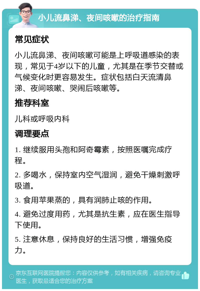 小儿流鼻涕、夜间咳嗽的治疗指南 常见症状 小儿流鼻涕、夜间咳嗽可能是上呼吸道感染的表现，常见于4岁以下的儿童，尤其是在季节交替或气候变化时更容易发生。症状包括白天流清鼻涕、夜间咳嗽、哭闹后咳嗽等。 推荐科室 儿科或呼吸内科 调理要点 1. 继续服用头孢和阿奇霉素，按照医嘱完成疗程。 2. 多喝水，保持室内空气湿润，避免干燥刺激呼吸道。 3. 食用苹果蒸的，具有润肺止咳的作用。 4. 避免过度用药，尤其是抗生素，应在医生指导下使用。 5. 注意休息，保持良好的生活习惯，增强免疫力。