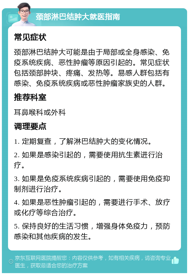 颈部淋巴结肿大就医指南 常见症状 颈部淋巴结肿大可能是由于局部或全身感染、免疫系统疾病、恶性肿瘤等原因引起的。常见症状包括颈部肿块、疼痛、发热等。易感人群包括有感染、免疫系统疾病或恶性肿瘤家族史的人群。 推荐科室 耳鼻喉科或外科 调理要点 1. 定期复查，了解淋巴结肿大的变化情况。 2. 如果是感染引起的，需要使用抗生素进行治疗。 3. 如果是免疫系统疾病引起的，需要使用免疫抑制剂进行治疗。 4. 如果是恶性肿瘤引起的，需要进行手术、放疗或化疗等综合治疗。 5. 保持良好的生活习惯，增强身体免疫力，预防感染和其他疾病的发生。