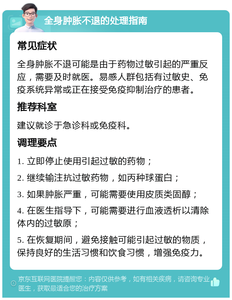 全身肿胀不退的处理指南 常见症状 全身肿胀不退可能是由于药物过敏引起的严重反应，需要及时就医。易感人群包括有过敏史、免疫系统异常或正在接受免疫抑制治疗的患者。 推荐科室 建议就诊于急诊科或免疫科。 调理要点 1. 立即停止使用引起过敏的药物； 2. 继续输注抗过敏药物，如丙种球蛋白； 3. 如果肿胀严重，可能需要使用皮质类固醇； 4. 在医生指导下，可能需要进行血液透析以清除体内的过敏原； 5. 在恢复期间，避免接触可能引起过敏的物质，保持良好的生活习惯和饮食习惯，增强免疫力。