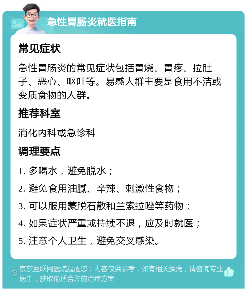 急性胃肠炎就医指南 常见症状 急性胃肠炎的常见症状包括胃烧、胃疼、拉肚子、恶心、呕吐等。易感人群主要是食用不洁或变质食物的人群。 推荐科室 消化内科或急诊科 调理要点 1. 多喝水，避免脱水； 2. 避免食用油腻、辛辣、刺激性食物； 3. 可以服用蒙脱石散和兰索拉唑等药物； 4. 如果症状严重或持续不退，应及时就医； 5. 注意个人卫生，避免交叉感染。