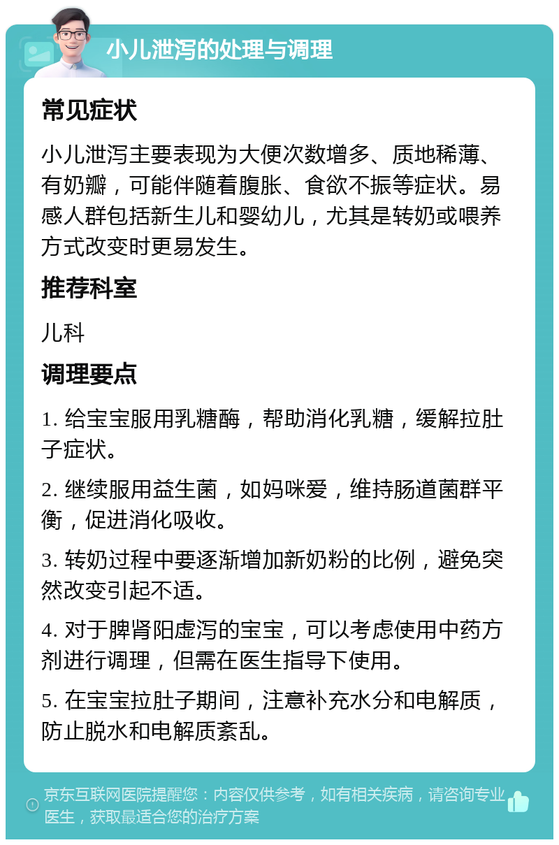 小儿泄泻的处理与调理 常见症状 小儿泄泻主要表现为大便次数增多、质地稀薄、有奶瓣，可能伴随着腹胀、食欲不振等症状。易感人群包括新生儿和婴幼儿，尤其是转奶或喂养方式改变时更易发生。 推荐科室 儿科 调理要点 1. 给宝宝服用乳糖酶，帮助消化乳糖，缓解拉肚子症状。 2. 继续服用益生菌，如妈咪爱，维持肠道菌群平衡，促进消化吸收。 3. 转奶过程中要逐渐增加新奶粉的比例，避免突然改变引起不适。 4. 对于脾肾阳虚泻的宝宝，可以考虑使用中药方剂进行调理，但需在医生指导下使用。 5. 在宝宝拉肚子期间，注意补充水分和电解质，防止脱水和电解质紊乱。