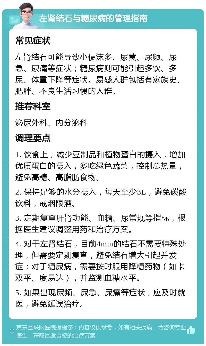 左肾结石与糖尿病的管理指南 常见症状 左肾结石可能导致小便沫多、尿黄、尿频、尿急、尿痛等症状；糖尿病则可能引起多饮、多尿、体重下降等症状。易感人群包括有家族史、肥胖、不良生活习惯的人群。 推荐科室 泌尿外科、内分泌科 调理要点 1. 饮食上，减少豆制品和植物蛋白的摄入，增加优质蛋白的摄入，多吃绿色蔬菜，控制总热量，避免高糖、高脂肪食物。 2. 保持足够的水分摄入，每天至少3L，避免碳酸饮料，戒烟限酒。 3. 定期复查肝肾功能、血糖、尿常规等指标，根据医生建议调整用药和治疗方案。 4. 对于左肾结石，目前4mm的结石不需要特殊处理，但需要定期复查，避免结石增大引起并发症；对于糖尿病，需要按时服用降糖药物（如卡双平、度易达），并监测血糖水平。 5. 如果出现尿频、尿急、尿痛等症状，应及时就医，避免延误治疗。